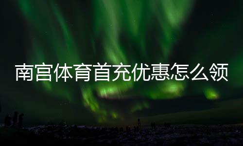 南宫体育首充优惠怎么领？2026最新领取攻略与新手必看注意事项