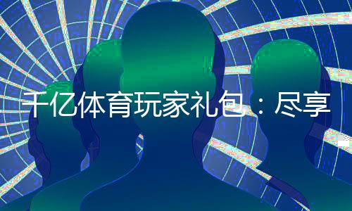 千亿体育玩家礼包：尽享优惠多多