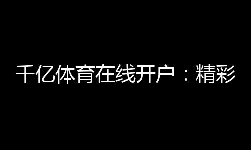 千亿体育在线开户：精彩赛事尽在眼前