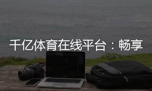 千亿体育在线平台：畅享顶尖赛事与优质服务