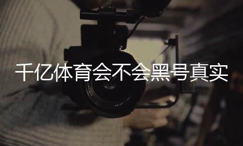 千亿体育会不会黑号真实经验揭秘