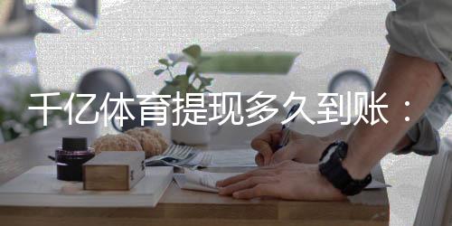 千亿体育提现多久到账:体育投注玩家必看的实操攻略