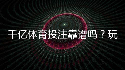 千亿体育投注靠谱吗?玩家体验分享