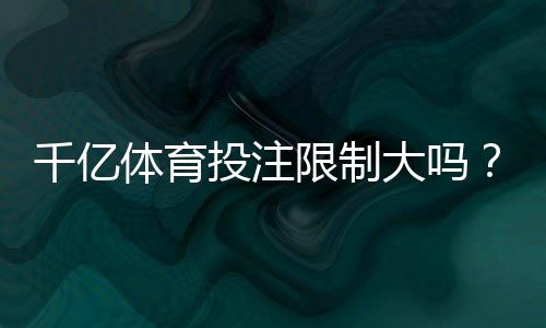 千亿体育投注限制大吗？：详细解读观点