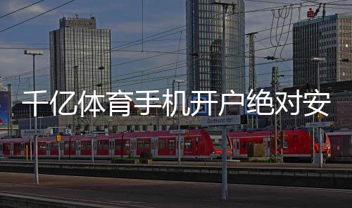 千亿体育手机开户绝对安全可靠