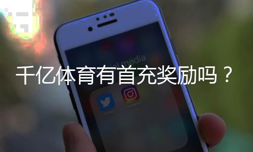 千亿体育有首充奖励吗？享受多重惊喜！