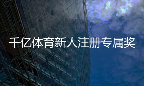 千亿体育新人注册专属奖励：尽享优惠迎接挑战