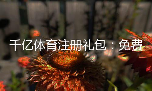 千亿体育注册礼包:免费领取乐享优惠