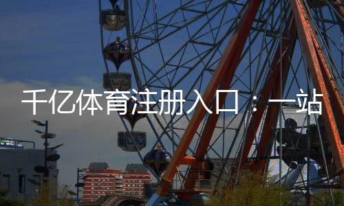 千亿体育注册入口：一站式体育娱乐投注平台