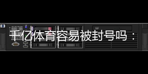 千亿体育容易被封号吗:真实玩家经验告诉你