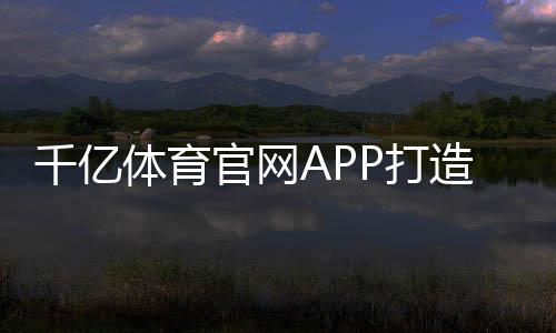 千亿体育官网APP打造您专属的体育娱乐乐园!