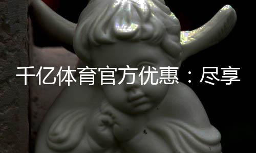 千亿体育官方优惠：尽享顶尖娱乐体验
