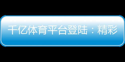 千亿体育平台登陆：精彩赛事尽在眼前