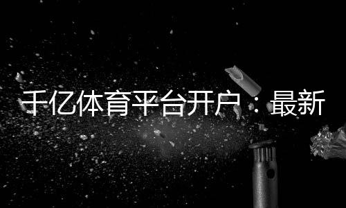 千亿体育平台开户:最新注册攻略分享