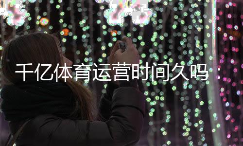 千亿体育运营时间久吗:独家揭秘