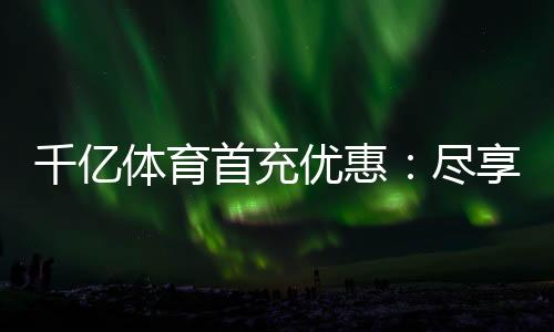 千亿体育首充优惠:尽享独特游戏体验