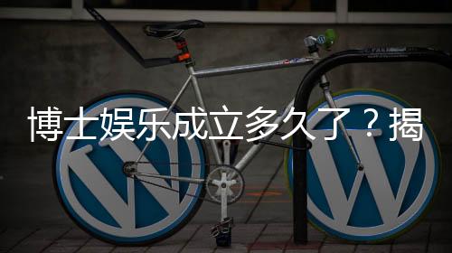 博士娱乐成立多久了？揭秘其发展历程与品牌实力