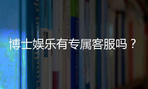 博士娱乐有专属客服吗？平台VIP服务与一对一客服详解