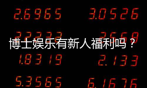 博士娱乐有新人福利吗？带你揭秘首存优惠与独家礼包