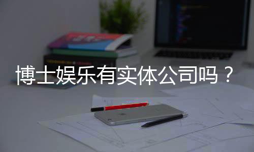 博士娱乐有实体公司吗？揭秘其线下运营与资质详情