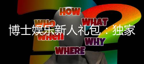 博士娱乐新人礼包：独家首存福利与高额返水攻略
