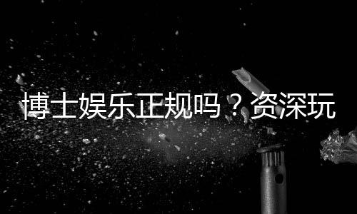 博士娱乐正规吗?资深玩家揭秘平台安全性与游戏体验