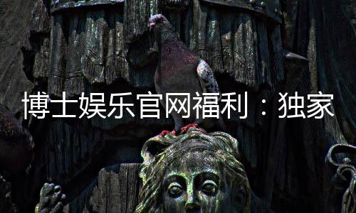 博士娱乐官网福利：独家优惠与高额彩金等你来拿