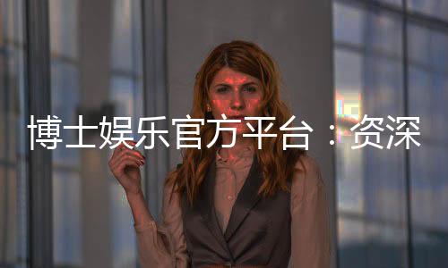 博士娱乐官方平台:资深玩家揭秘平台优势与实战技巧