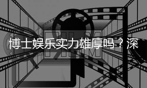 博士娱乐实力雄厚吗？深度解析其平台优势与玩家真实体验