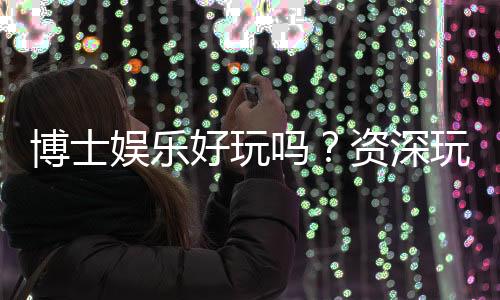 博士娱乐好玩吗？资深玩家带你揭秘真实体验与赢钱技巧