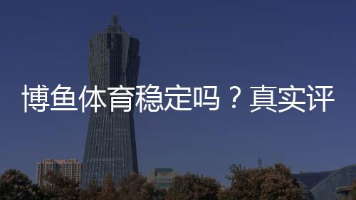 博鱼体育稳定吗？真实评测与提现安全全面解析