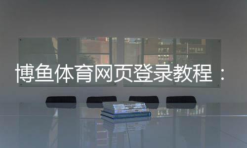 博鱼体育网页登录教程：注册登录全流程、新手快速上手与安全注意事项