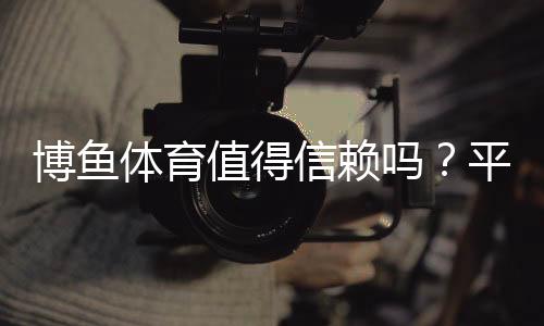 博鱼体育值得信赖吗?平台安全测评、用户口碑与风险防范全解析