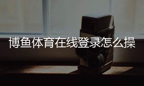 博鱼体育在线登录怎么操作?新手注册、登录步骤与常见问题详解