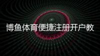 博鱼体育便捷注册开户教程：新手快速完成注册、实名认证与常见问题解答