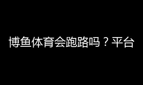 博鱼体育会跑路吗?平台风险评估、用户投诉与维权攻略