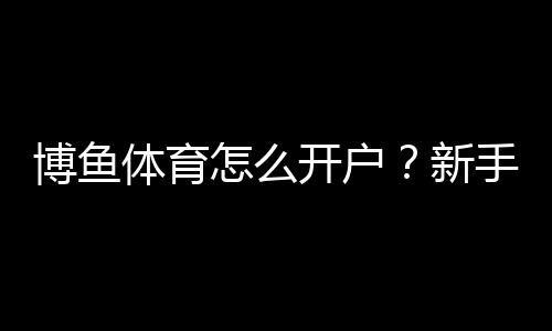 博鱼体育怎么开户?新手注册流程、实名认证与充值安全详解