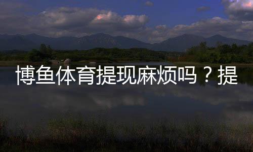 博鱼体育提现麻烦吗?提现流程、到账时间、手续费与常见问题一文看懂