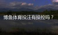 博鱼体育投注有操控吗？真相解析与防骗维权攻略