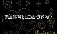 博鱼体育投注活动多吗？新手必看优惠活动全解析