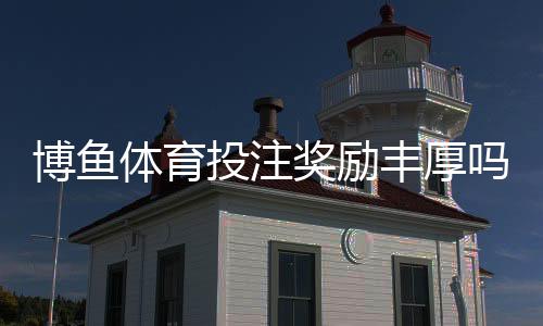 博鱼体育投注奖励丰厚吗？新手必看优惠、返水与活动全解析