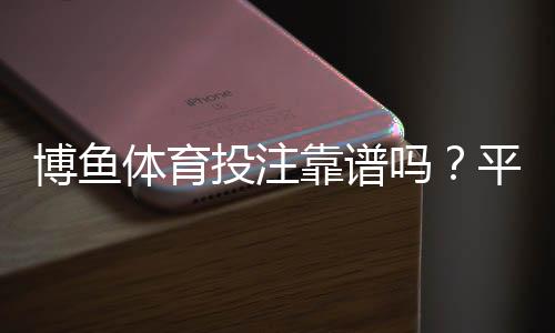 博鱼体育投注靠谱吗？平台安全、资金与提现体验全面评测