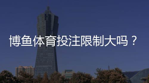 博鱼体育投注限制大吗？常见限制、原因与合规建议一次看懂