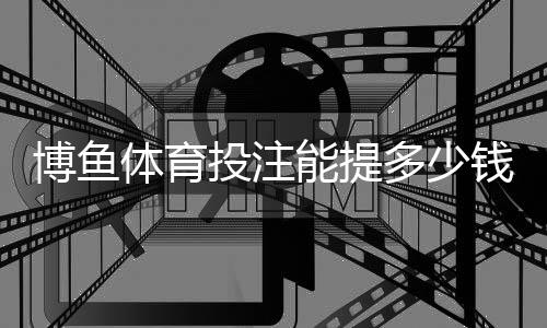 博鱼体育投注能提多少钱？提现限额、流程与到账时间全解析