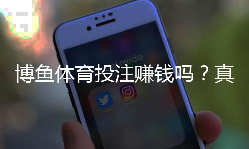 博鱼体育投注赚钱吗？真实盈利可能、玩法技巧与风险防范全解析
