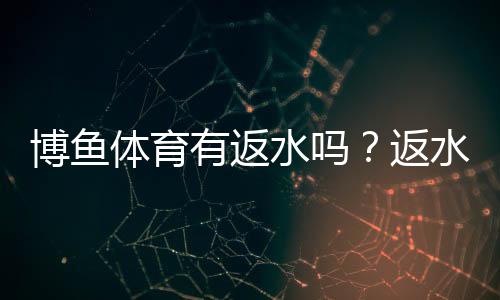 博鱼体育有返水吗？返水比例、领取条件与注意事项全面解读