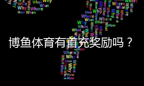 博鱼体育有首充奖励吗?首充优惠规则、领取步骤与注意事项详解