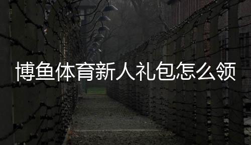 博鱼体育新人礼包怎么领取？领取条件、奖励内容与使用攻略