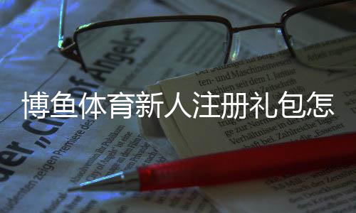 博鱼体育新人注册礼包怎么领取?注册流程、优惠规则与注意事项快速看懂