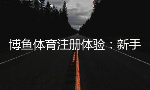 博鱼体育注册体验:新手注册流程、优惠礼包与安全性全方位解析